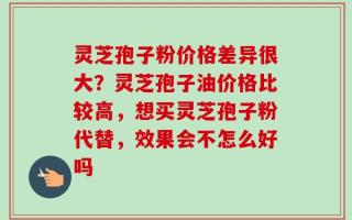 灵芝孢子粉价格差异很大？灵芝孢子油价格比较高，想买灵芝孢子粉代替，效果会不怎么好吗