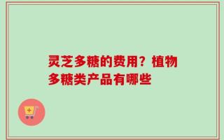 灵芝多糖的费用？植物多糖类产品有哪些