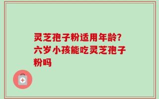 灵芝孢子粉适用年龄？六岁小孩能吃灵芝孢子粉吗