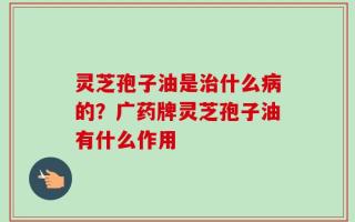 灵芝孢子油是治什么病的？广药牌灵芝孢子油有什么作用