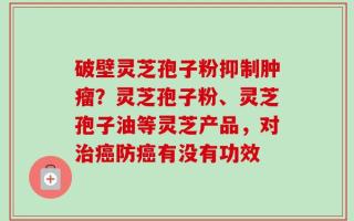 破壁灵芝孢子粉抑制肿瘤？灵芝孢子粉、灵芝孢子油等灵芝产品，对治癌防癌有没有功效