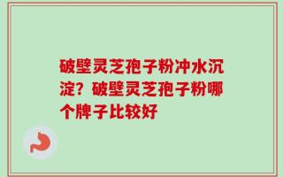 破壁灵芝孢子粉冲水沉淀？破壁灵芝孢子粉哪个牌子比较好