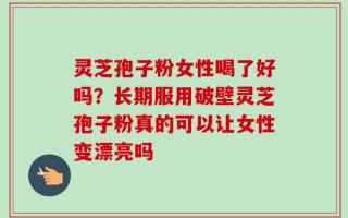 灵芝孢子粉女性喝了好吗？长期服用破壁灵芝孢子粉真的可以让女性变漂亮吗