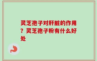 灵芝孢子对肝脏的作用？灵芝孢子粉有什么好处