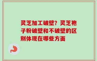 灵芝加工破壁？灵芝袍子粉破壁和不破壁的区别体现在哪些方面