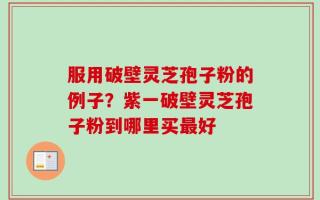 服用破壁灵芝孢子粉的例子？紫一破壁灵芝孢子粉到哪里买最好