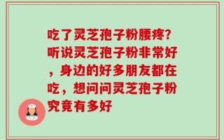 吃了灵芝孢子粉腰疼？听说灵芝孢子粉非常好，身边的好多朋友都在吃，想问问灵芝孢子粉究竟有多好