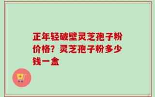 正年轻破壁灵芝孢子粉价格？灵芝孢子粉多少钱一盒