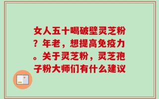 女人五十喝破壁灵芝粉？年老，想提高免疫力。关于灵芝粉，灵芝孢子粉大师们有什么建议