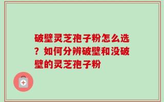 破壁灵芝孢子粉怎么选？如何分辨破壁和没破壁的灵芝孢子粉