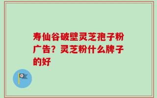 寿仙谷破壁灵芝孢子粉广告？灵芝粉什么牌子的好