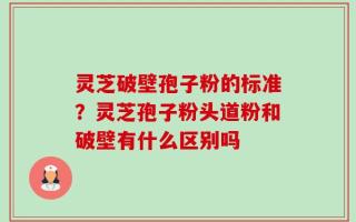 灵芝破壁孢子粉的标准？灵芝孢子粉头道粉和破壁有什么区别吗