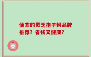 便宜的灵芝孢子粉品牌推荐？省钱又健康？