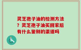 灵芝孢子油的检测方法？灵芝孢子油买回家后有什么鉴别的渠道吗