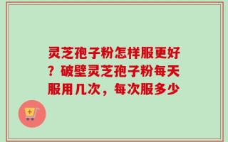 灵芝孢子粉怎样服更好？破壁灵芝孢子粉每天服用几次，每次服多少