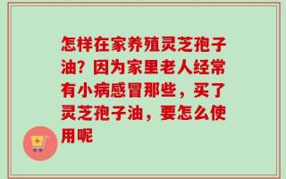 怎样在家养殖灵芝孢子油？因为家里老人经常有小病感冒那些，买了灵芝孢子油，要怎么使用呢