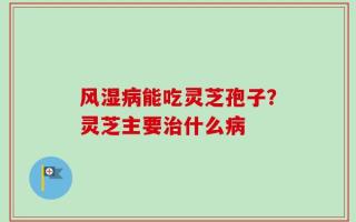 风湿病能吃灵芝孢子？灵芝主要治什么病