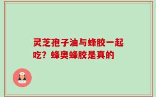 灵芝孢子油与蜂胶一起吃？蜂奥蜂胶是真的