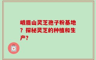 峨眉山灵芝孢子粉基地？探秘灵芝的种植和生产？