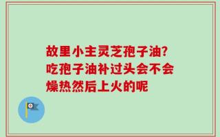 故里小主灵芝孢子油？吃孢子油补过头会不会燥热然后上火的呢