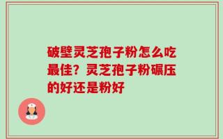 破壁灵芝孢子粉怎么吃最佳？灵芝孢子粉碾压的好还是粉好