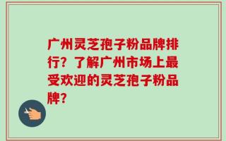广州灵芝孢子粉品牌排行？了解广州市场上最受欢迎的灵芝孢子粉品牌？
