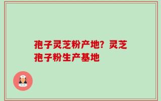 孢子灵芝粉产地？灵芝孢子粉生产基地