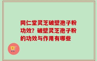 同仁堂灵芝破壁孢子粉功效？破壁灵芝孢子粉的功效与作用有哪些