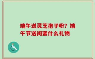 端午送灵芝孢子粉？端午节送闺蜜什么礼物