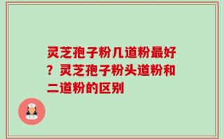 灵芝孢子粉几道粉最好？灵芝孢子粉头道粉和二道粉的区别
