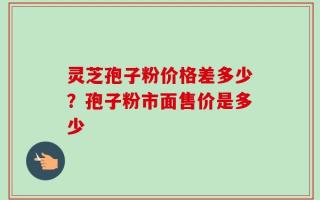 灵芝孢子粉价格差多少？孢子粉市面售价是多少
