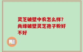 灵芝破壁中农怎么样？尚绿破壁灵芝孢子粉好不好