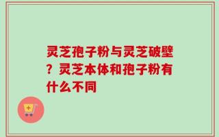 灵芝孢子粉与灵芝破壁？灵芝本体和孢子粉有什么不同