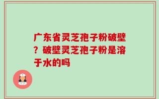 广东省灵芝孢子粉破壁？破壁灵芝孢子粉是溶于水的吗
