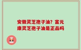 安徽灵芝孢子油？富元康灵芝孢子油是正品吗