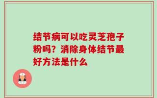 结节病可以吃灵芝孢子粉吗？消除身体结节最好方法是什么