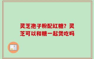 灵芝孢子粉配红糖？灵芝可以和糖一起煲吃吗