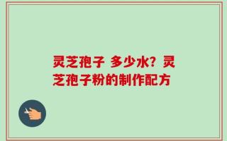 灵芝孢子 多少水？灵芝孢子粉的制作配方