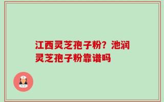 江西灵芝孢子粉？池润灵芝孢子粉靠谱吗