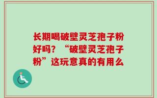 长期喝破壁灵芝孢子粉好吗？“破壁灵芝孢子粉”这玩意真的有用么