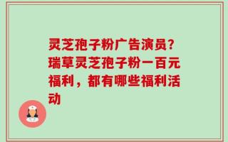 灵芝孢子粉广告演员？瑞草灵芝孢子粉一百元福利，都有哪些福利活动