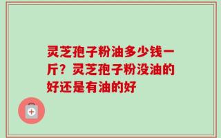 灵芝孢子粉油多少钱一斤？灵芝孢子粉没油的好还是有油的好