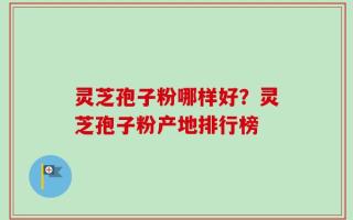 灵芝孢子粉哪样好？灵芝孢子粉产地排行榜