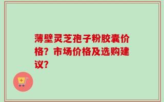薄壁灵芝孢子粉胶囊价格？市场价格及选购建议？