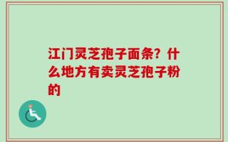 江门灵芝孢子面条？什么地方有卖灵芝孢子粉的