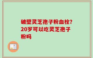 破壁灵芝孢子粉血栓？20岁可以吃灵芝孢子粉吗