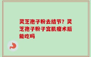 灵芝孢子粉去结节？灵芝孢子粉子宫肌瘤术后能吃吗