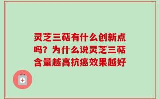 灵芝三萜有什么创新点吗？为什么说灵芝三萜含量越高抗癌效果越好
