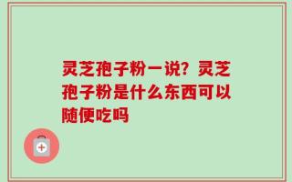 灵芝孢子粉一说？灵芝孢子粉是什么东西可以随便吃吗