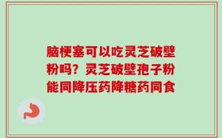 脑梗塞可以吃灵芝破壁粉吗？灵芝破壁孢子粉能同降压药降糖药同食